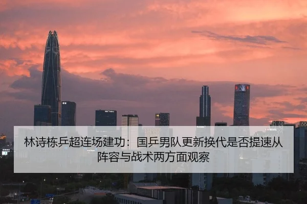 林诗栋乒超连场建功：国乒男队更新换代是否提速从阵容与战术两方面观察（j9.com）