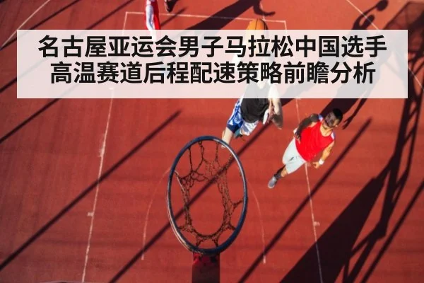 名古屋亚运会男子马拉松中国选手高温赛道后程配速策略前瞻分析 | j9.com