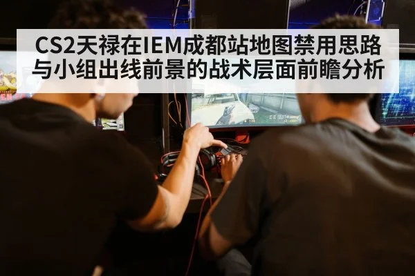 CS2天禄在IEM成都站地图禁用思路与小组出线前景的战术层面前瞻分析（j9.com）